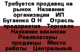 Требуется продавец на рынок › Название организации ­ ИП Бугаенко О.Н. › Отрасль предприятия ­ Торговля › Название вакансии ­ Реализаторы, продавцы › Место работы ­ Центральный рынок › Подчинение ­ Олег Николаевич › Процент ­ 8 - Ростовская обл. Работа » Вакансии   . Ростовская обл.